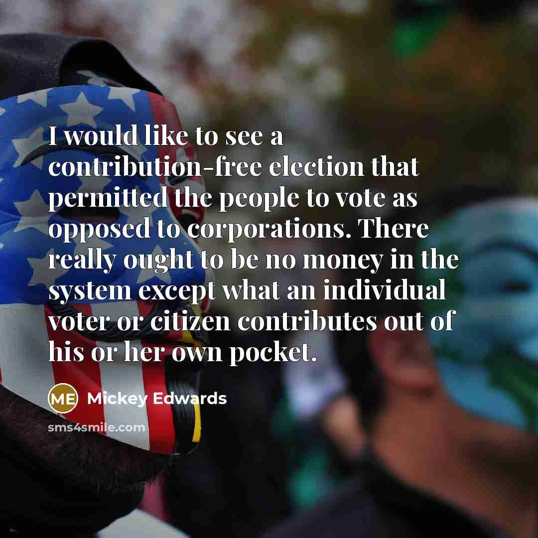 “I would like to see a contribution-free election that permitted the people to vote as opposed to corporations. There really ought to be no money in the system except what an individual voter or citizen contributes out of his or her own pocket.” quote by Mickey Edwards