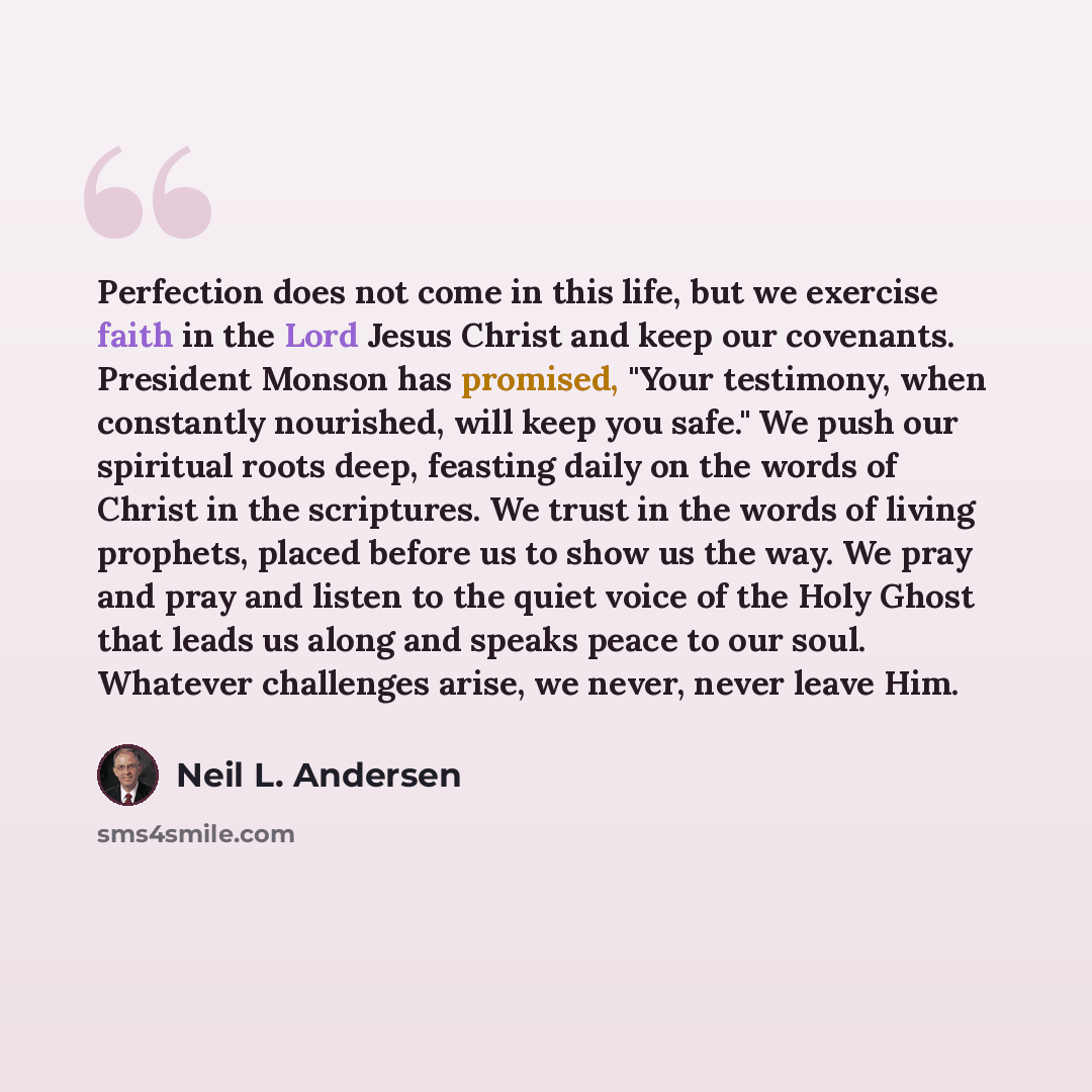 “Perfection does not come in this life, but we exercise faith in the Lord Jesus Christ and keep our covenants. President Monson has promised, "Your testimony, when constantly nourished, will keep you safe." We push our spiritual roots deep, feasting daily on the words of Christ in the scriptures…” quote by Neil L. Andersen