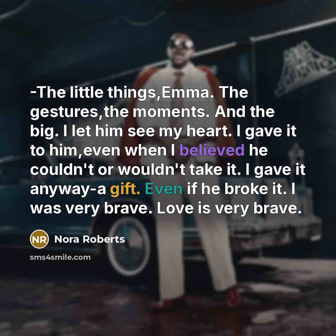 “-The little things,Emma. The gestures,the moments. And the big. I let him see my heart. I gave it to him,even when I believed he couldn't or wouldn't take it. I gave it anyway-a gift. Even if he broke it. I was very brave. Love is very brave.” quote by Nora Roberts