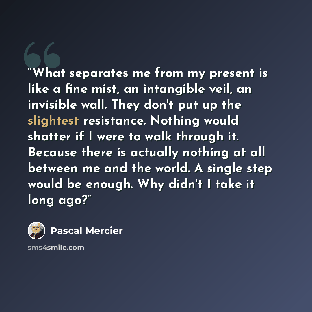 “What separates me from my present is like a fine mist, an intangible veil, an invisible wall. They don't put up the slightest resistance. Nothing would shatter if I were to walk through it. Because there is actually nothing at all between me and the world. A single step would be enough. Why didn't…” quote by Pascal Mercier
