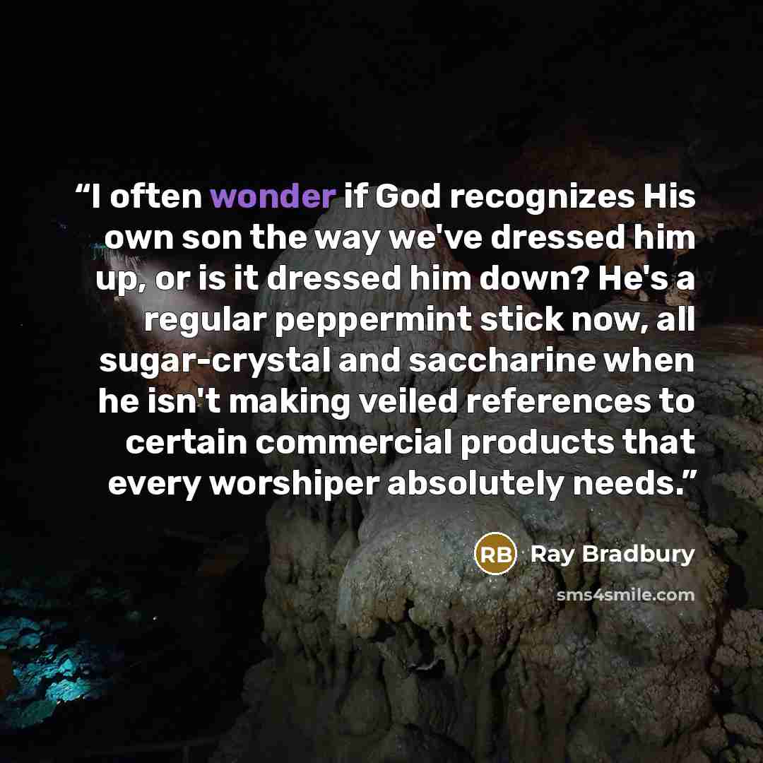 “I often wonder if God recognizes His own son the way we've dressed him up, or is it dressed him down? He's a regular peppermint stick now, all sugar-crystal and saccharine when he isn't making veiled references to certain commercial products that every worshiper absolutely needs.” quote by Ray Bradbury
