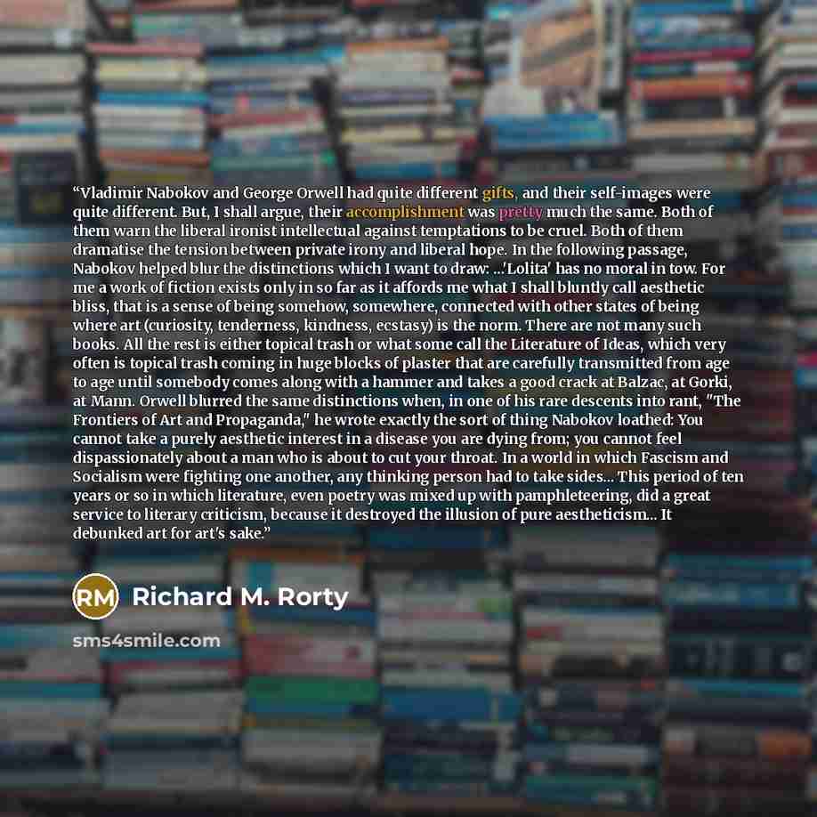 “Vladimir Nabokov and George Orwell had quite different gifts, and their self-images were quite different. But, I shall argue, their accomplishment was pretty much the same. Both of them warn the liberal ironist intellectual against temptations to be cruel. Both of them dramatise the tension…” quote by Richard M. Rorty