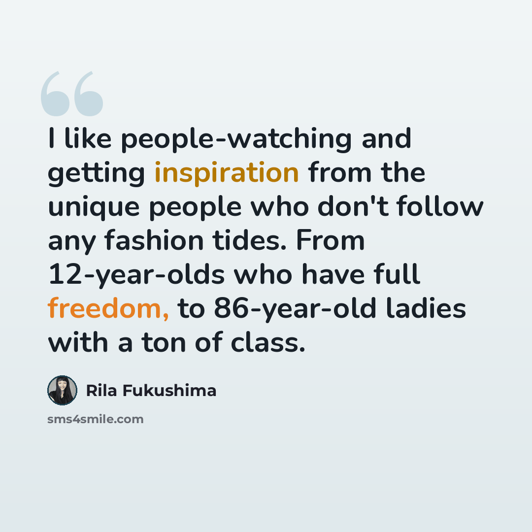 “I like people-watching and getting inspiration from the unique people who don't follow any fashion tides. From 12-year-olds who have full freedom, to 86-year-old ladies with a ton of class.” quote by Rila Fukushima