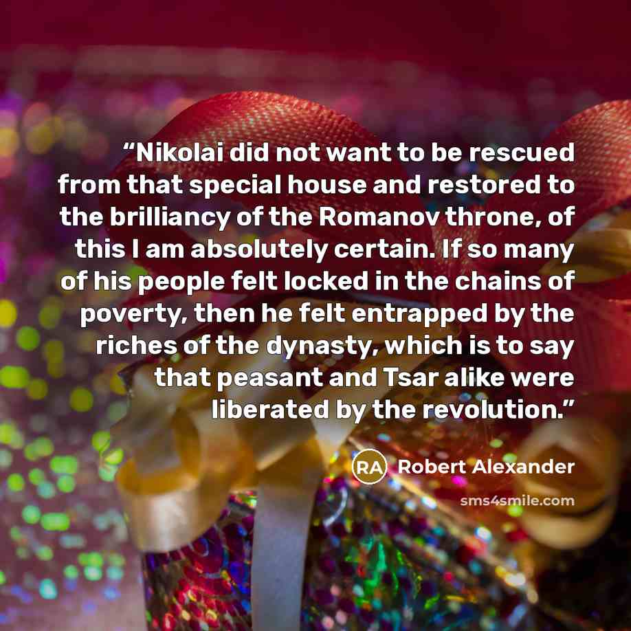 “Nikolai did not want to be rescued from that special house and restored to the brilliancy of the Romanov throne, of this I am absolutely certain. If so many of his people felt locked in the chains of poverty, then he felt entrapped by the riches of the dynasty, which is to say that peasant and…” quote by Robert Alexander