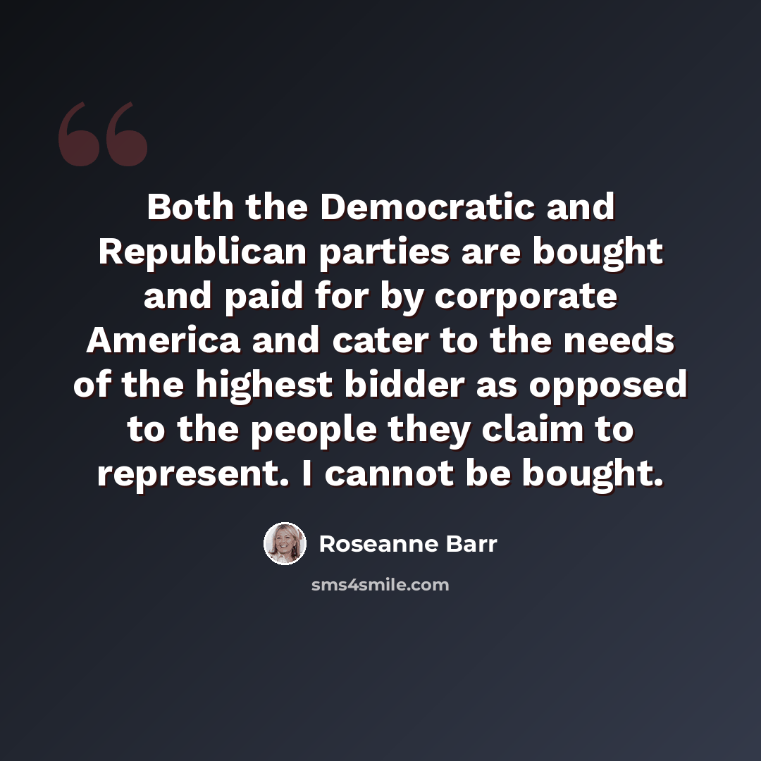 “Both the Democratic and Republican parties are bought and paid for by corporate America and cater to the needs of the highest bidder as opposed to the people they claim to represent. I cannot be bought.” quote by Roseanne Barr
