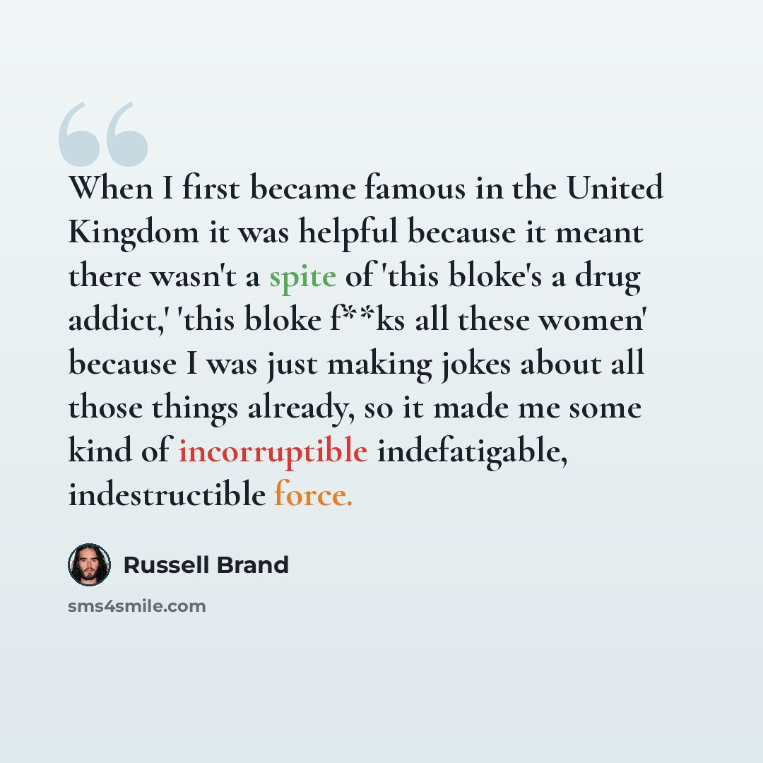 “When I first became famous in the United Kingdom it was helpful because it meant there wasn't a spite of 'this bloke's a drug addict,' 'this bloke f**ks all these women' because I was just making jokes about all those things already, so it made me some kind of incorruptible indefatigable…” quote by Russell Brand