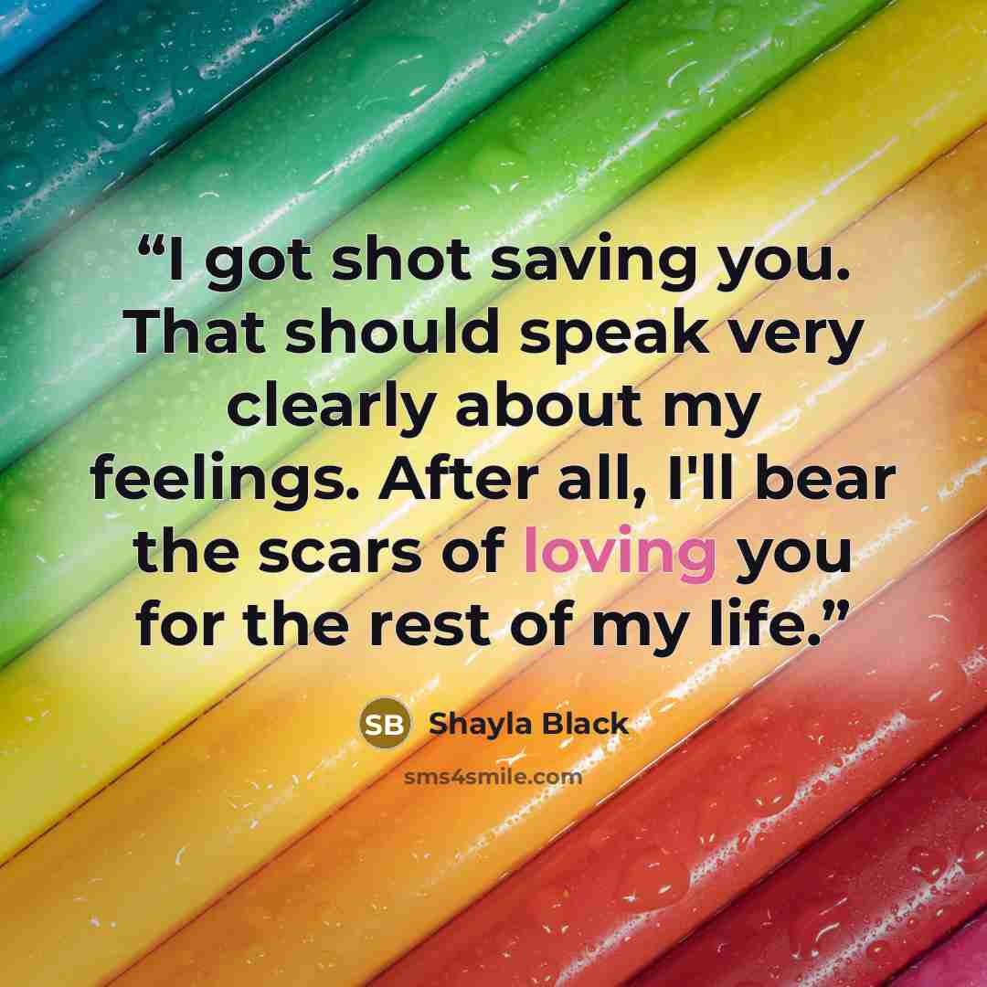 “I got shot saving you. That should speak very clearly about my feelings. After all, I'll bear the scars of loving you for the rest of my life.” quote by Shayla Black