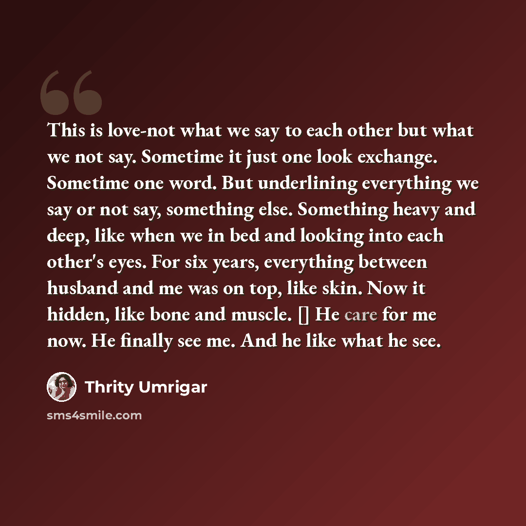 “This is love-not what we say to each other but what we not say. Sometime it just one look exchange. Sometime one word. But underlining everything we say or not say, something else. Something heavy and deep, like when we in bed and looking into each other's eyes. For six years, everything between…” quote by Thrity Umrigar