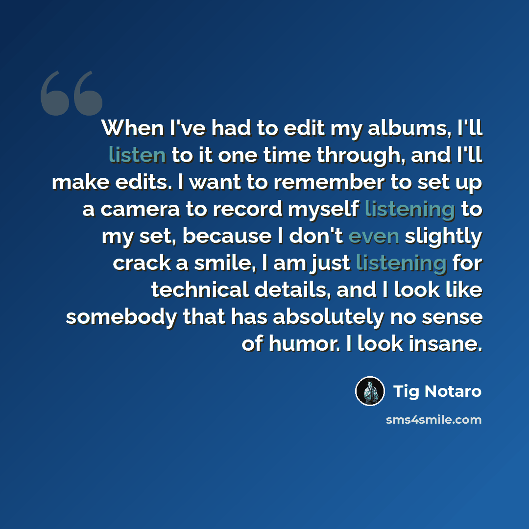 “When I've had to edit my albums, I'll listen to it one time through, and I'll make edits. I want to remember to set up a camera to record myself listening to my set, because I don't even slightly crack a smile, I am just listening for technical details, and I look like somebody that has absolutely…” quote by Tig Notaro