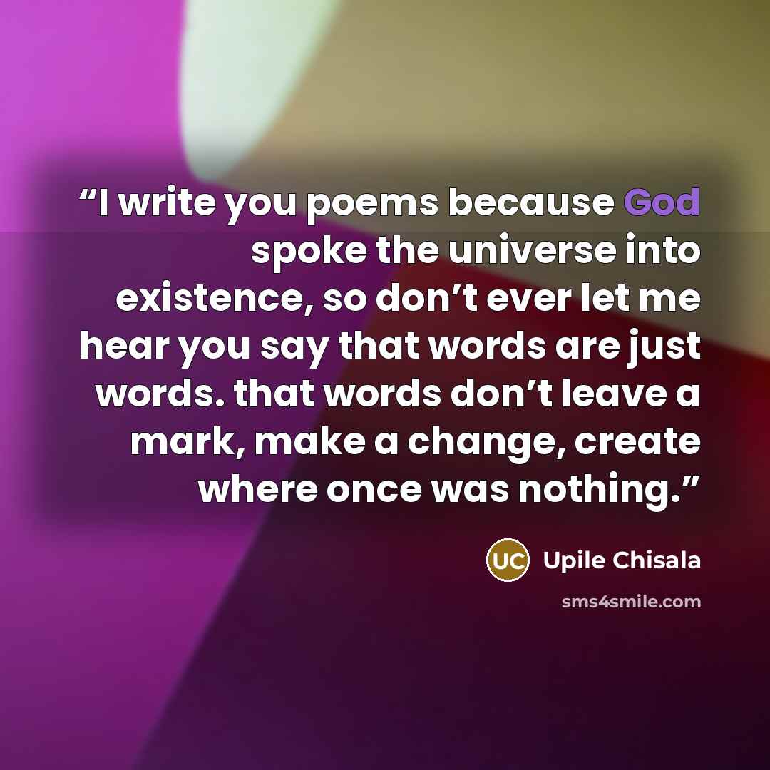 “I write you poems because God spoke the universe into existence, so don’t ever let me hear you say that words are just words. that words don’t leave a mark, make a change, create where once was nothing.” quote by Upile Chisala