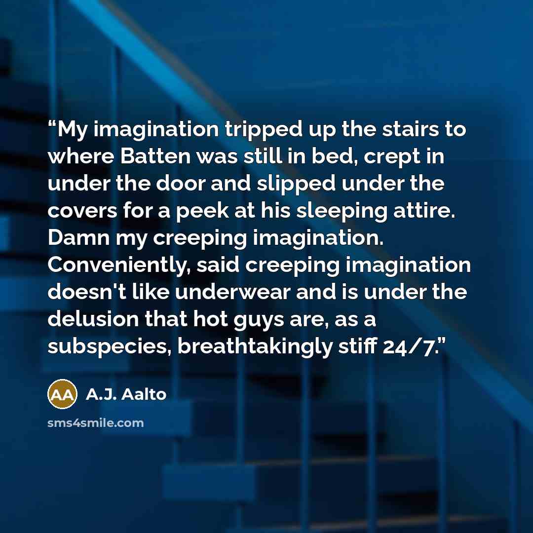 “My imagination tripped up the stairs to where Batten was still in bed, crept in under the door and slipped under the covers for a peek at his sleeping attire. Damn my creeping imagination. Conveniently, said creeping imagination doesn't like underwear and is under the delusion that hot guys are…” quote by A.J. Aalto