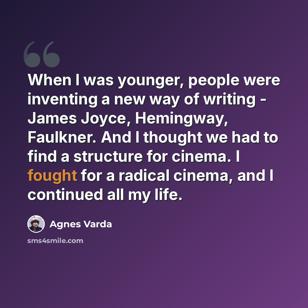 “When I was younger, people were inventing a new way of writing - James Joyce, Hemingway, Faulkner. And I thought we had to find a structure for cinema. I fought for a radical cinema, and I continued all my life.” quote by Agnes Varda