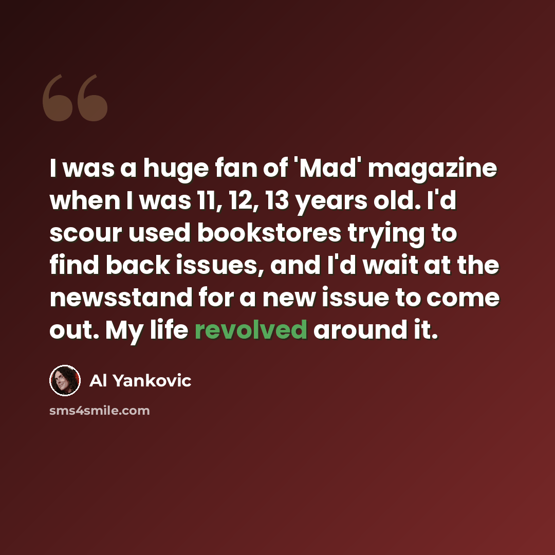 “I was a huge fan of 'Mad' magazine when I was 11, 12, 13 years old. I'd scour used bookstores trying to find back issues, and I'd wait at the newsstand for a new issue to come out. My life revolved around it.” quote by Al Yankovic