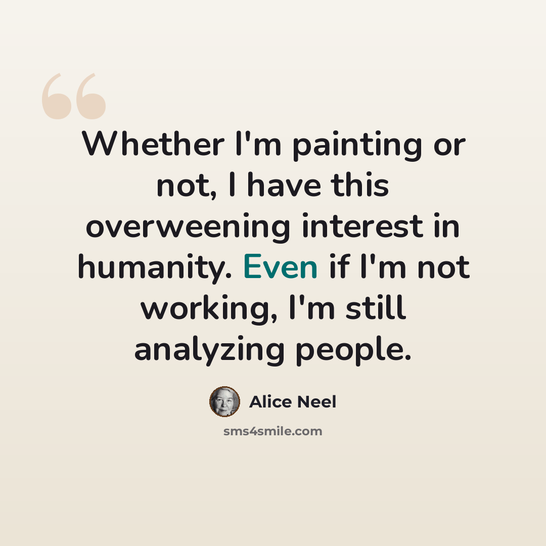 “Whether I'm painting or not, I have this overweening interest in humanity. Even if I'm not working, I'm still analyzing people.” quote by Alice Neel