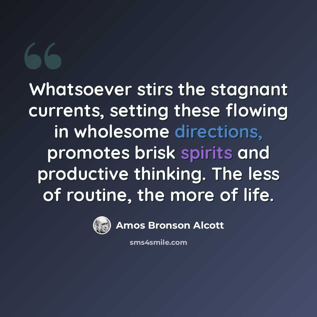 “Whatsoever stirs the stagnant currents, setting these flowing in wholesome directions, promotes brisk spirits and productive thinking. The less of routine, the more of life.” quote by Amos Bronson Alcott