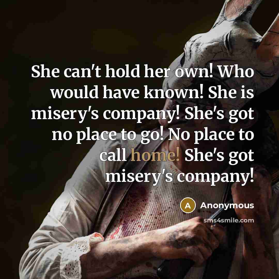 “She can't hold her own! Who would have known! She is misery's company! She's got no place to go! No place to call home! She's got misery's company!” quote by Anonymous