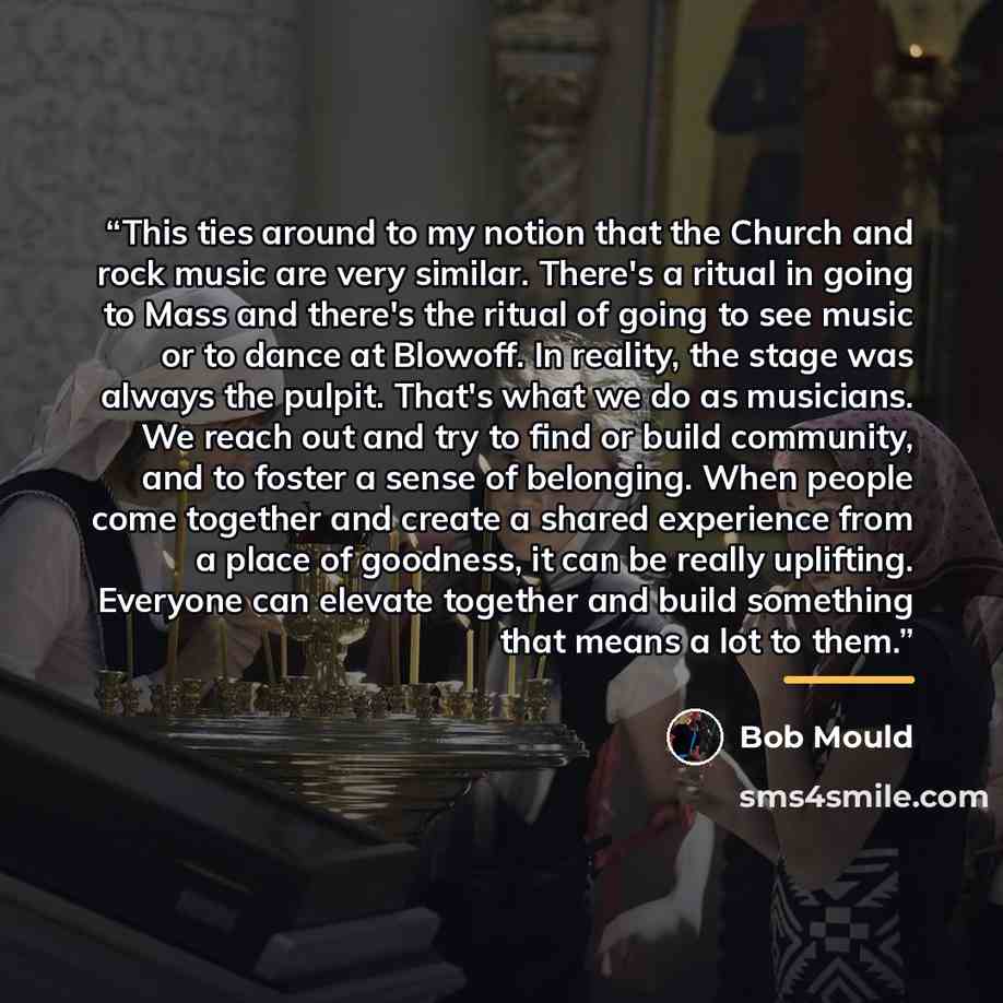 “This ties around to my notion that the Church and rock music are very similar. There's a ritual in going to Mass and there's the ritual of going to see music or to dance at Blowoff. In reality, the stage was always the pulpit. That's what we do as musicians. We reach out and try to find or build…” quote by Bob Mould