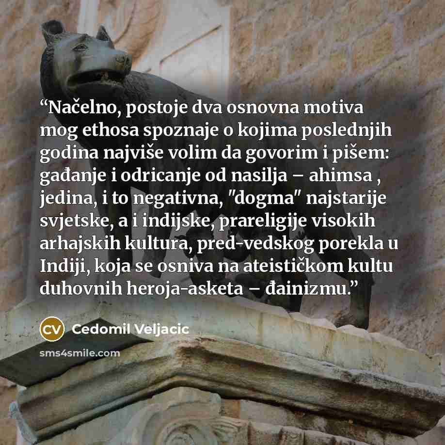 “Načelno, postoje dva osnovna motiva mog ethosa spoznaje o kojima poslednjih godina najviše volim da govorim i pišem: gađanje i odricanje od nasilja – ahimsa , jedina, i to negativna, "dogma" najstarije svjetske, a i indijske, prareligije visokih arhajskih kultura, pred-vedskog porekla u Indiji…” quote by Cedomil Veljacic