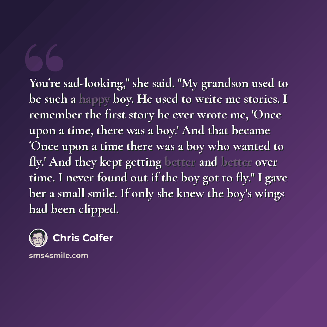 “You're sad-looking," she said. "My grandson used to be such a happy boy. He used to write me stories. I remember the first story he ever wrote me, 'Once upon a time, there was a boy.' And that became 'Once upon a time there was a boy who wanted to fly.' And they kept getting better and better over…” quote by Chris Colfer