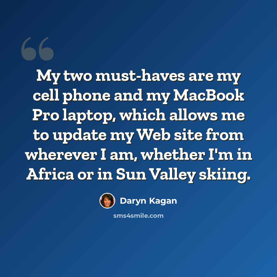 “My two must-haves are my cell phone and my MacBook Pro laptop, which allows me to update my Web site from wherever I am, whether I'm in Africa or in Sun Valley skiing.” quote by Daryn Kagan