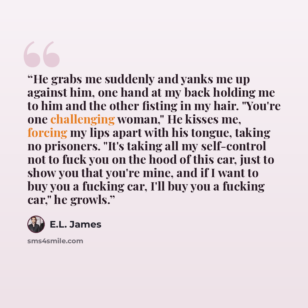 “He grabs me suddenly and yanks me up against him, one hand at my back holding me to him and the other fisting in my hair. "You're one challenging woman," He kisses me, forcing my lips apart with his tongue, taking no prisoners. "It's taking all my self-control not to fuck you on the hood of this…” quote by E.L. James