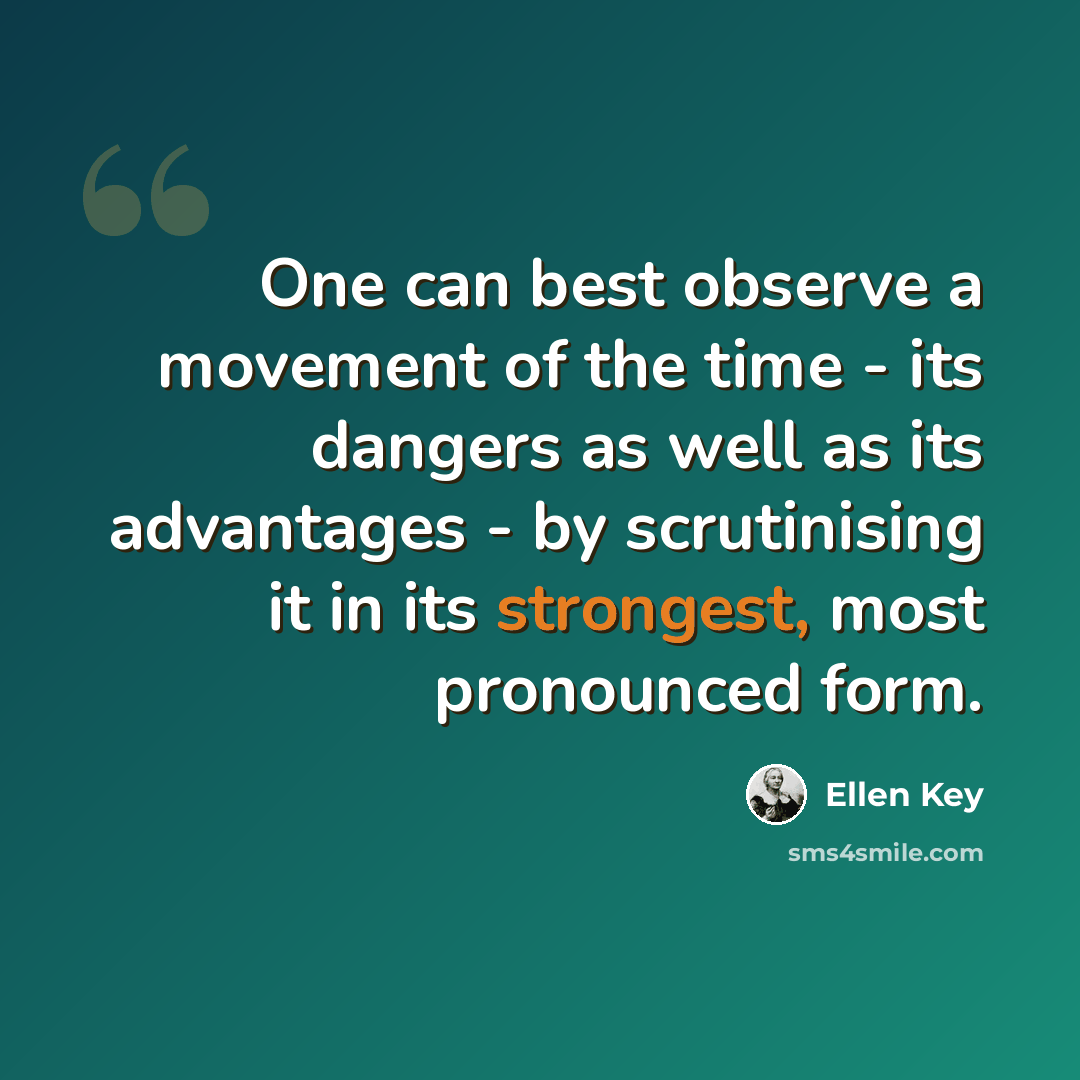 “One can best observe a movement of the time - its dangers as well as its advantages - by scrutinising it in its strongest, most pronounced form.” quote by Ellen Key