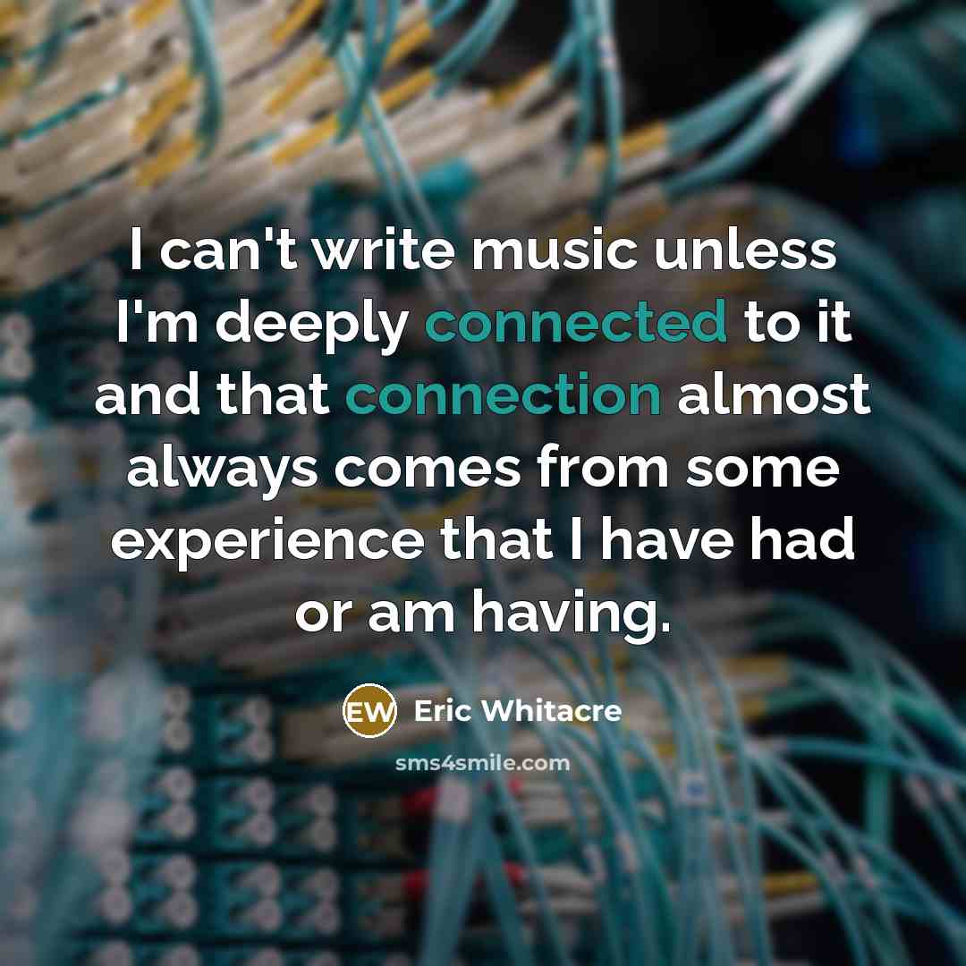 “I can't write music unless I'm deeply connected to it and that connection almost always comes from some experience that I have had or am having.” quote by Eric Whitacre