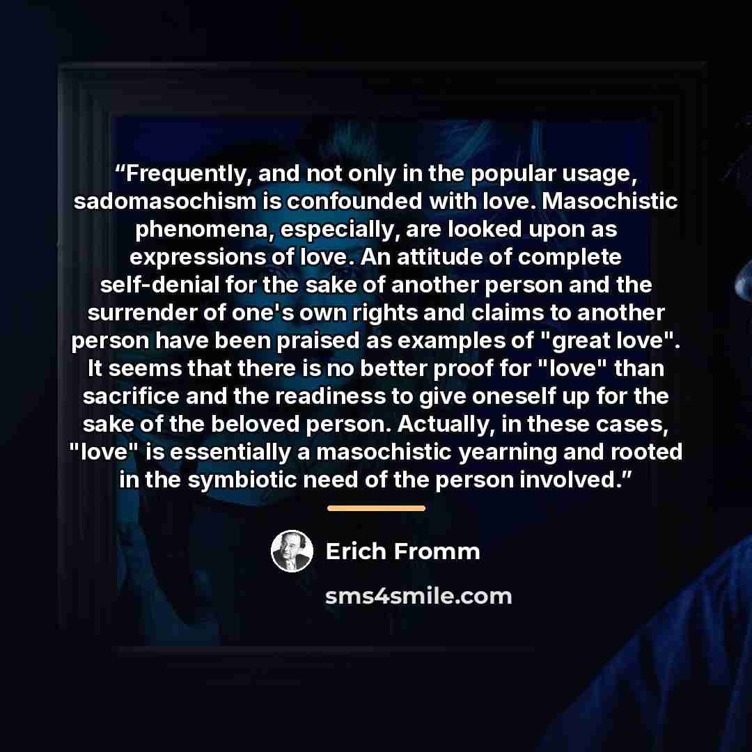 “Frequently, and not only in the popular usage, sadomasochism is confounded with love. Masochistic phenomena, especially, are looked upon as expressions of love. An attitude of complete self-denial for the sake of another person and the surrender of one's own rights and claims to another person…” quote by Erich Fromm