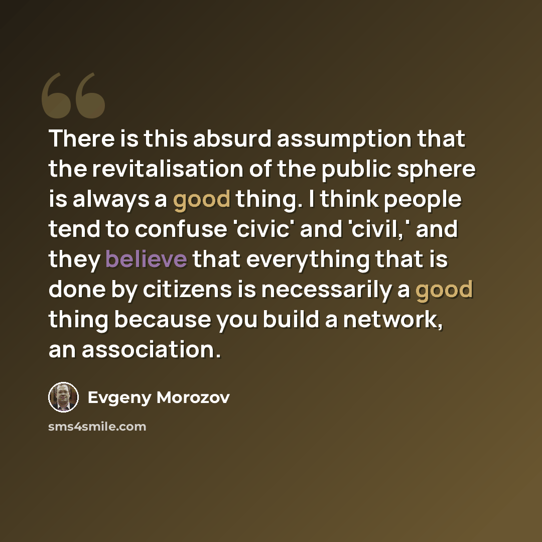 “There is this absurd assumption that the revitalisation of the public sphere is always a good thing. I think people tend to confuse 'civic' and 'civil,' and they believe that everything that is done by citizens is necessarily a good thing because you build a network, an association.” quote by Evgeny Morozov