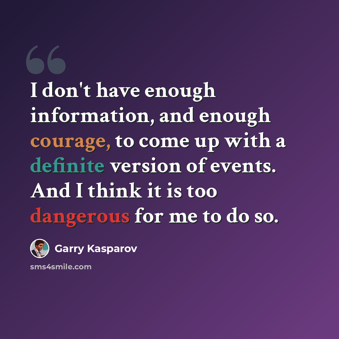 “I don't have enough information, and enough courage, to come up with a definite version of events. And I think it is too dangerous for me to do so.” quote by Garry Kasparov