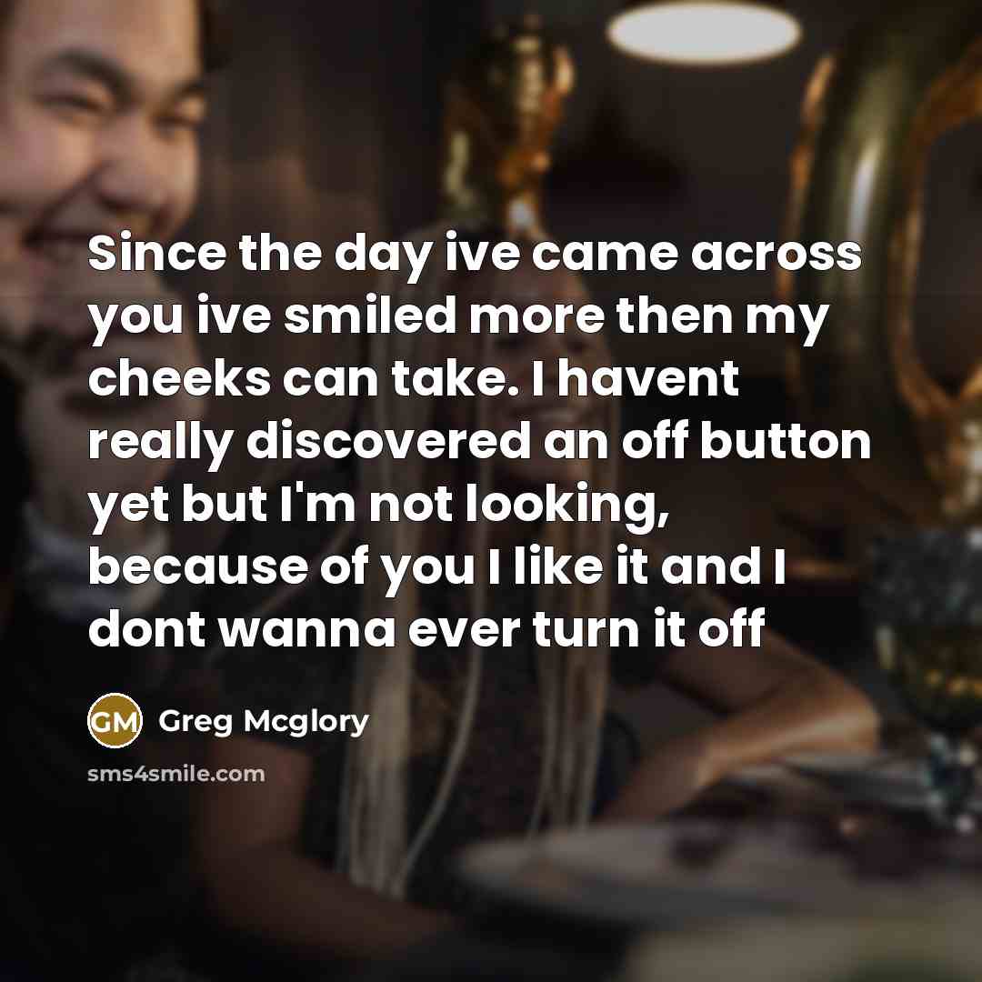 “Since the day ive came across you ive smiled more then my cheeks can take. I havent really discovered an off button yet but I'm not looking, because of you I like it and I dont wanna ever turn it off” quote by Greg Mcglory