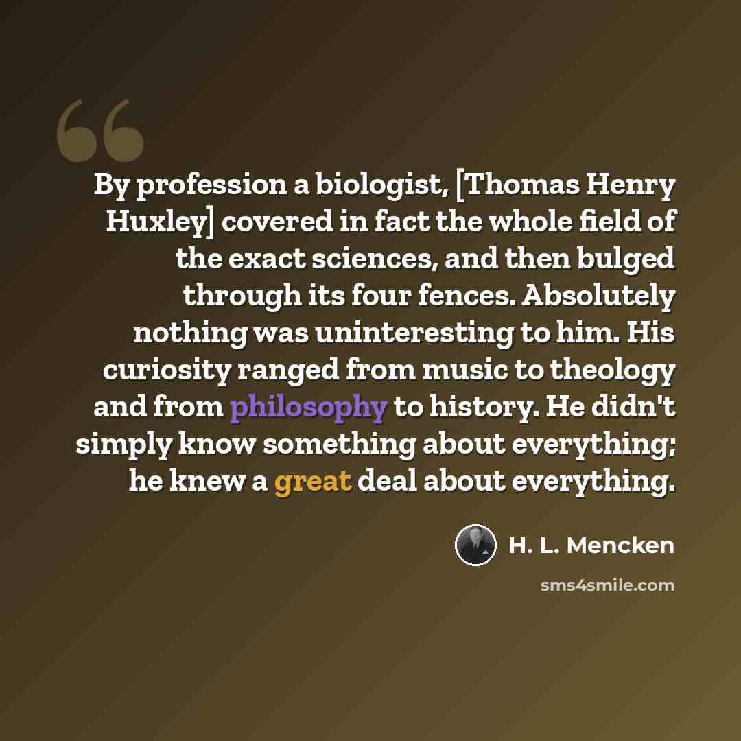 “By profession a biologist, [Thomas Henry Huxley] covered in fact the whole field of the exact sciences, and then bulged through its four fences. Absolutely nothing was uninteresting to him. His curiosity ranged from music to theology and from philosophy to history. He didn't simply know something…” quote by H. L. Mencken