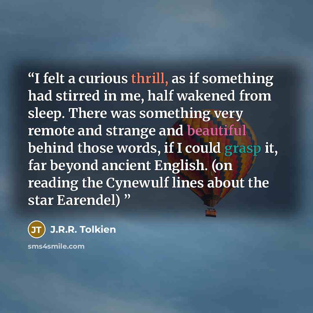 “I felt a curious thrill, as if something had stirred in me, half wakened from sleep. There was something very remote and strange and beautiful behind those words, if I could grasp it, far beyond ancient English. (on reading the Cynewulf lines about the star Earendel)” quote by J.R.R. Tolkien