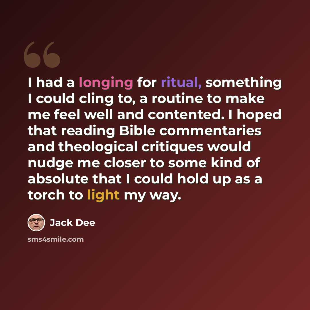 “I had a longing for ritual, something I could cling to, a routine to make me feel well and contented. I hoped that reading Bible commentaries and theological critiques would nudge me closer to some kind of absolute that I could hold up as a torch to light my way.” quote by Jack Dee