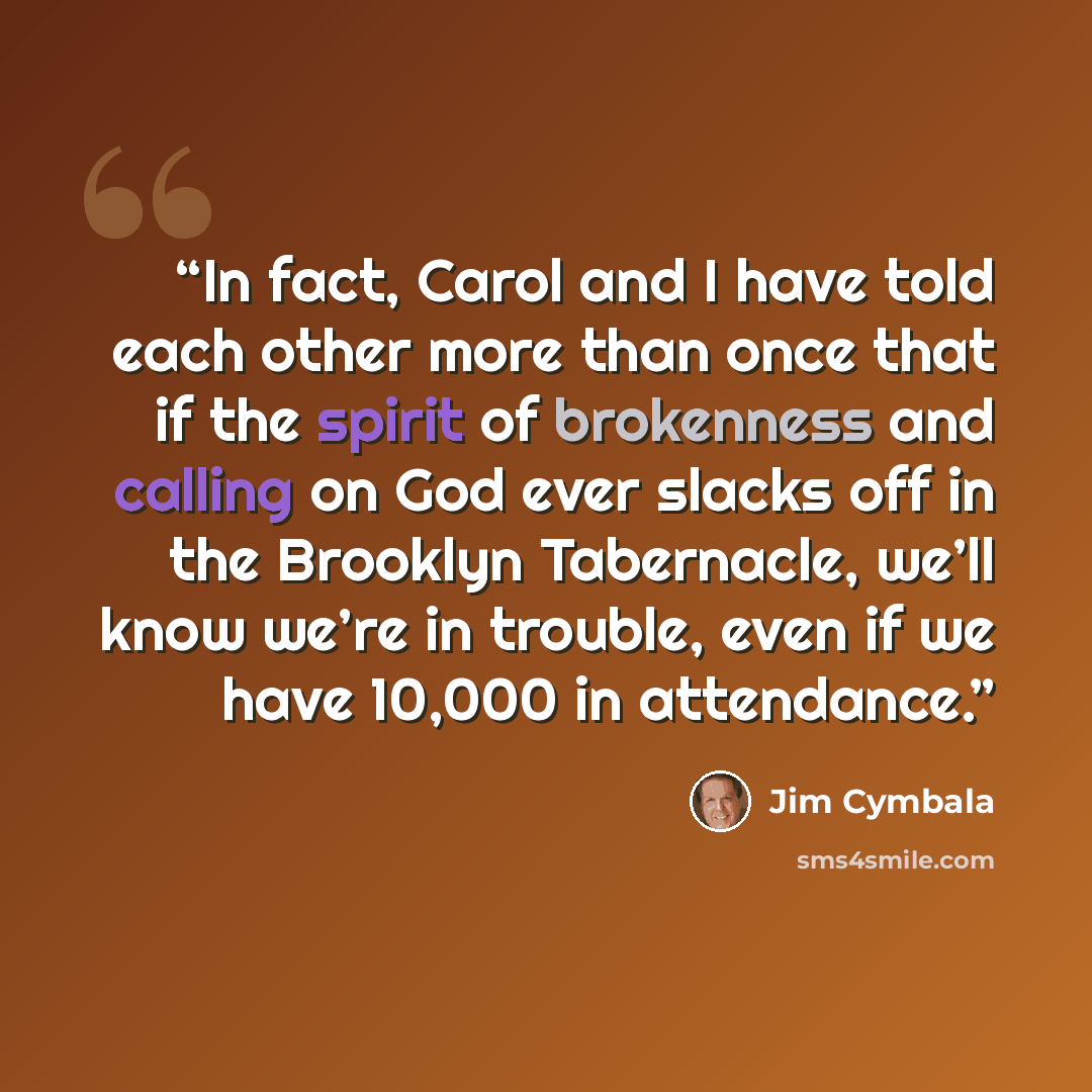 “In fact, Carol and I have told each other more than once that if the spirit of brokenness and calling on God ever slacks off in the Brooklyn Tabernacle, we’ll know we’re in trouble, even if we have 10,000 in attendance.” quote by Jim Cymbala