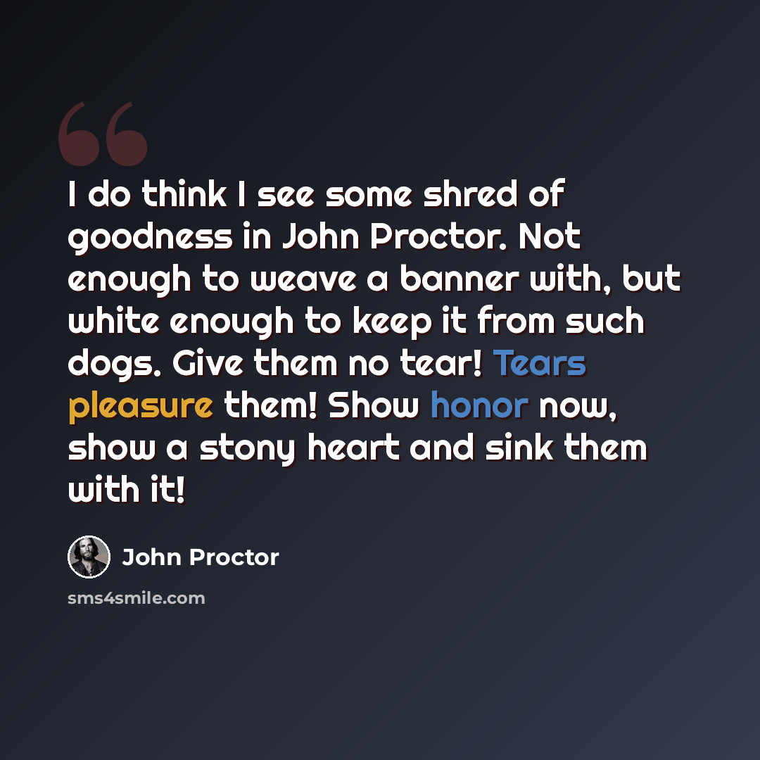 “I do think I see some shred of goodness in John Proctor. Not enough to weave a banner with, but white enough to keep it from such dogs. Give them no tear! Tears pleasure them! Show honor now, show a stony heart and sink them with it!” quote by John Proctor