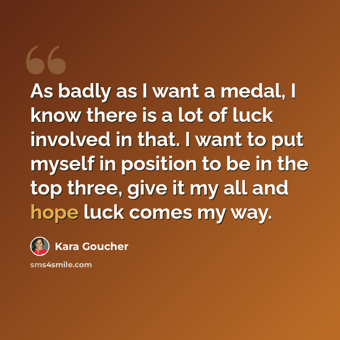 “As badly as I want a medal, I know there is a lot of luck involved in that. I want to put myself in position to be in the top three, give it my all and hope luck comes my way.” quote by Kara Goucher