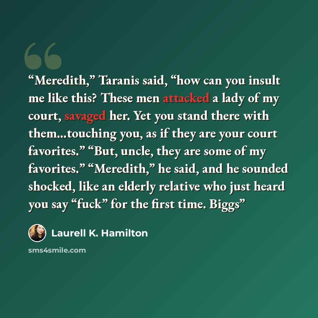 “Meredith,” Taranis said, “how can you insult me like this? These men attacked a lady of my court, savaged her. Yet you stand there with them…touching you, as if they are your court favorites.” “But, uncle, they are some of my favorites.” “Meredith,” he said, and he sounded shocked, like an elderly…” quote by Laurell K. Hamilton