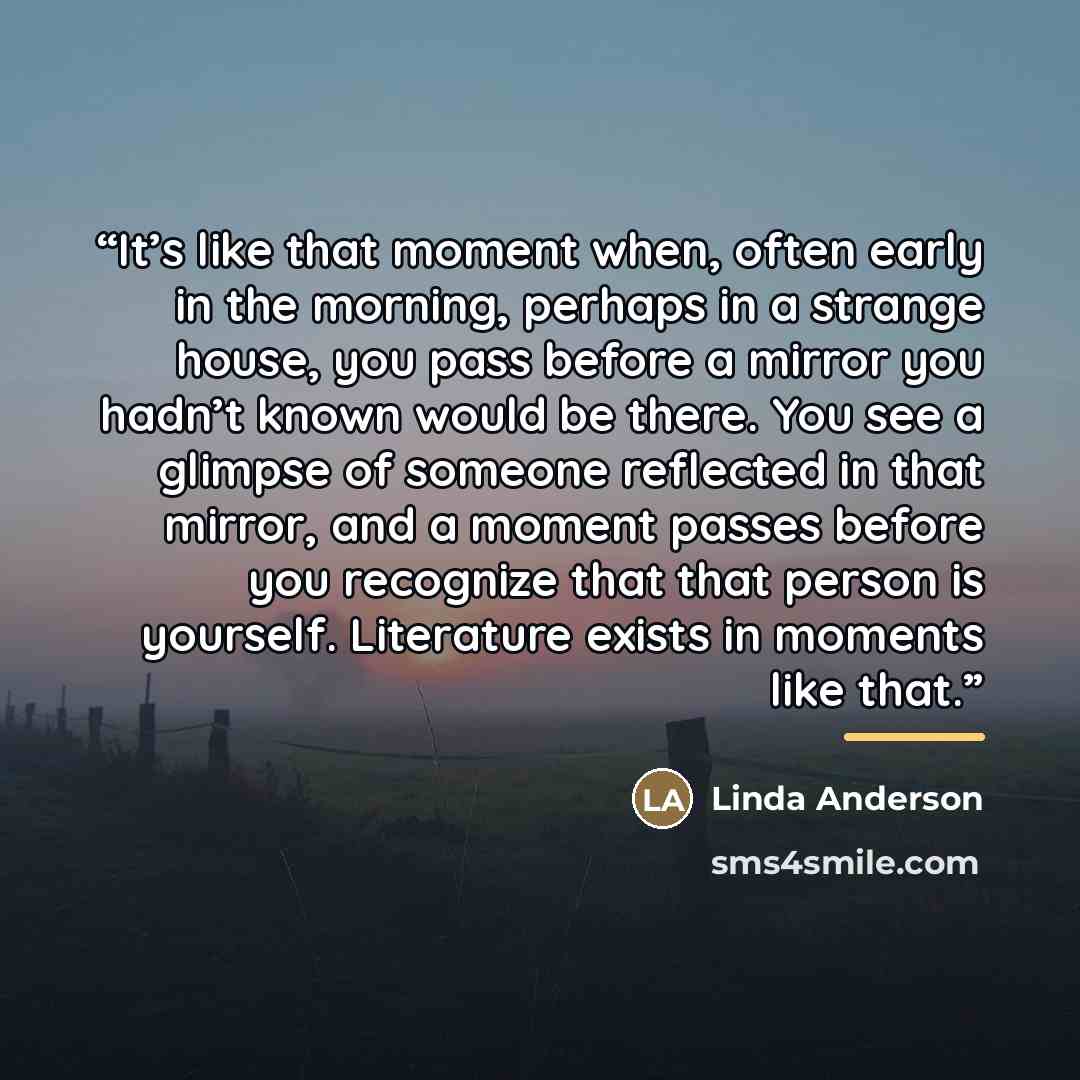 “It’s like that moment when, often early in the morning, perhaps in a strange house, you pass before a mirror you hadn’t known would be there. You see a glimpse of someone reflected in that mirror, and a moment passes before you recognize that that person is yourself. Literature exists in moments…” quote by Linda Anderson