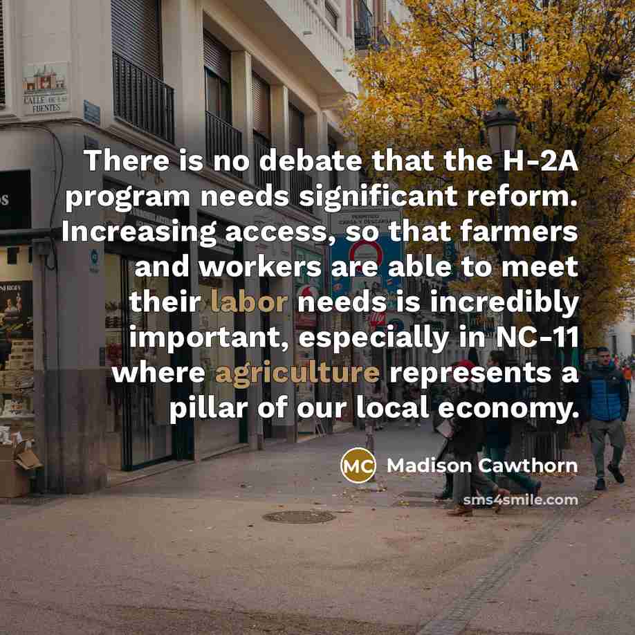 “There is no debate that the H-2A program needs significant reform. Increasing access, so that farmers and workers are able to meet their labor needs is incredibly important, especially in NC-11 where agriculture represents a pillar of our local economy.” quote by Madison Cawthorn
