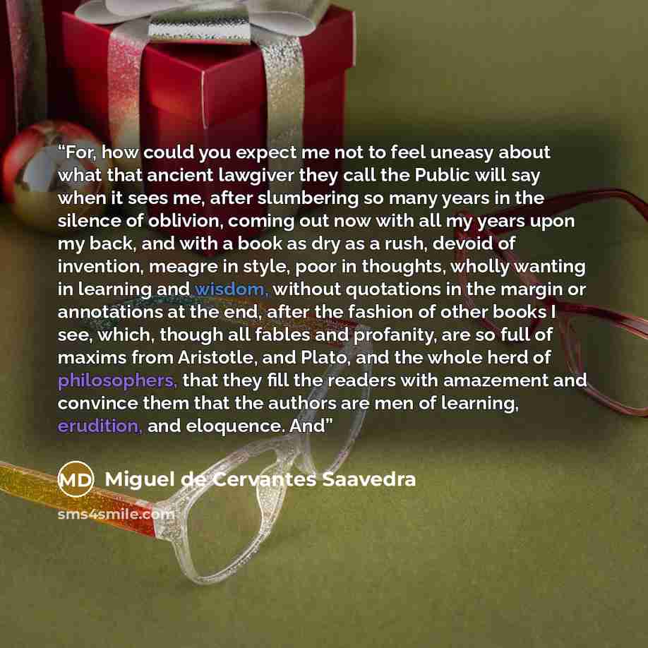 “For, how could you expect me not to feel uneasy about what that ancient lawgiver they call the Public will say when it sees me, after slumbering so many years in the silence of oblivion, coming out now with all my years upon my back, and with a book as dry as a rush, devoid of invention, meagre in…” quote by Miguel de Cervantes Saavedra