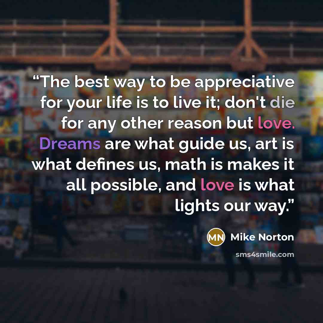 “The best way to be appreciative for your life is to live it; don't die for any other reason but love. Dreams are what guide us, art is what defines us, math is makes it all possible, and love is what lights our way.” quote by Mike Norton