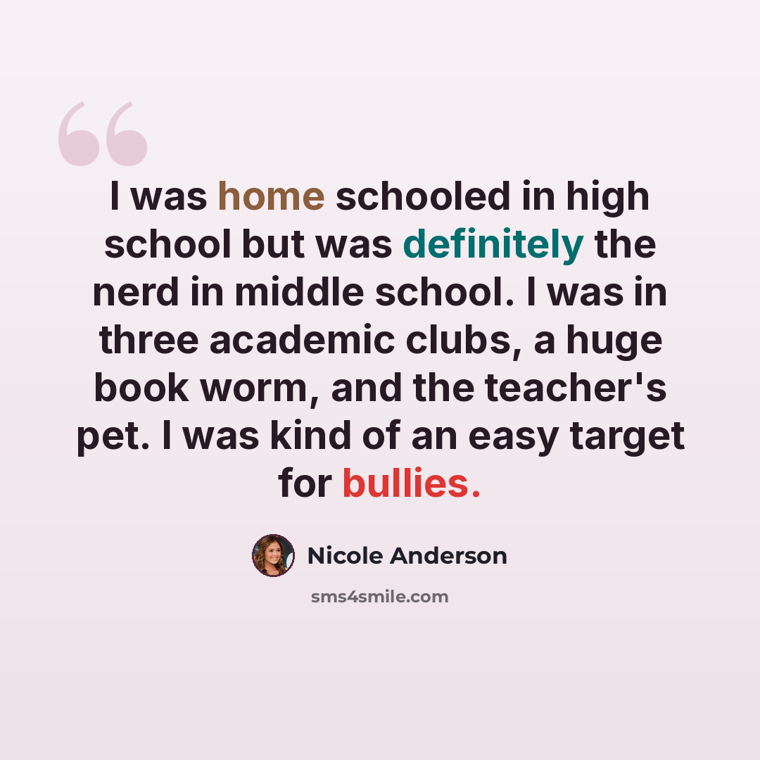 “I was home schooled in high school but was definitely the nerd in middle school. I was in three academic clubs, a huge book worm, and the teacher's pet. I was kind of an easy target for bullies.” quote by Nicole Anderson