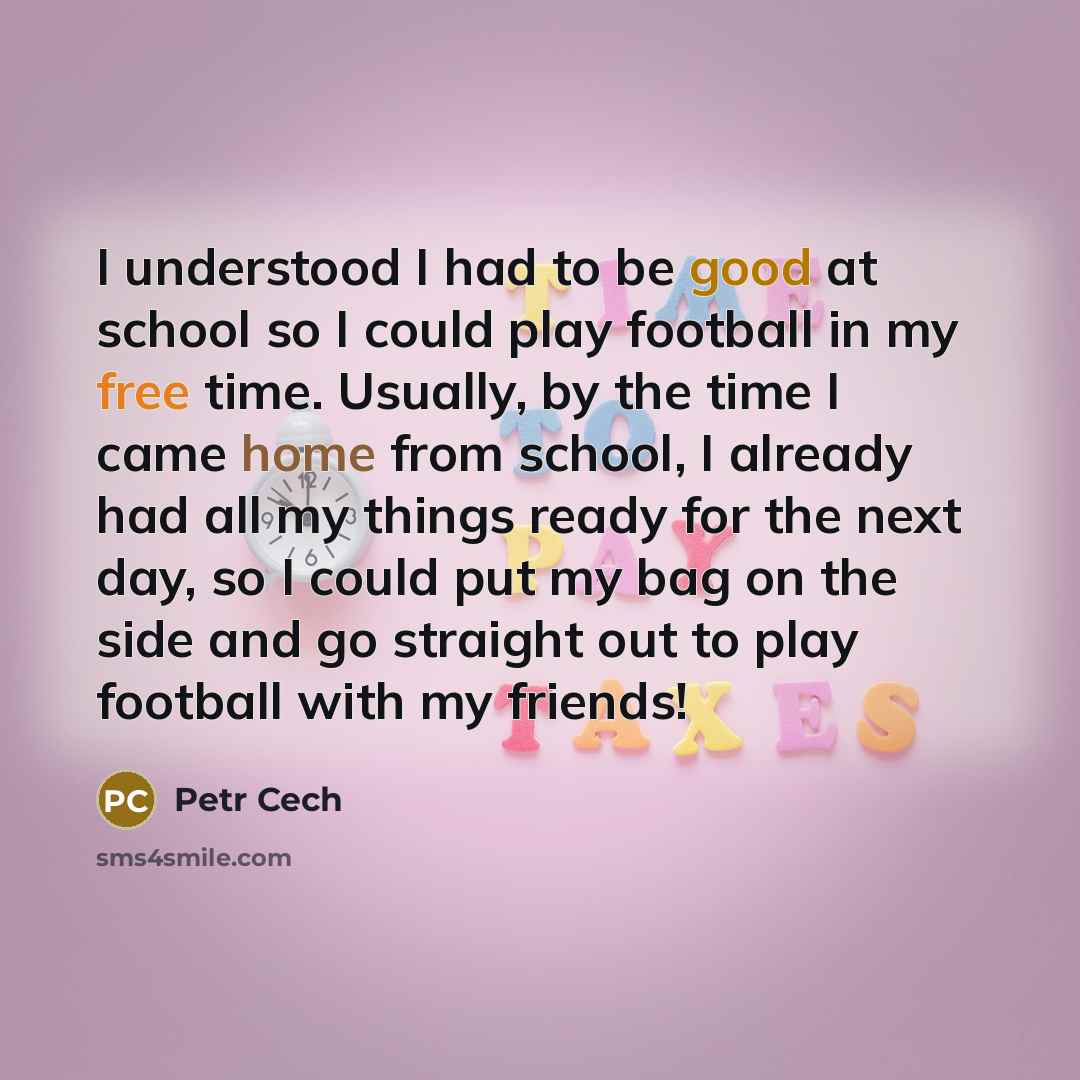 “I understood I had to be good at school so I could play football in my free time. Usually, by the time I came home from school, I already had all my things ready for the next day, so I could put my bag on the side and go straight out to play football with my friends!” quote by Petr Cech