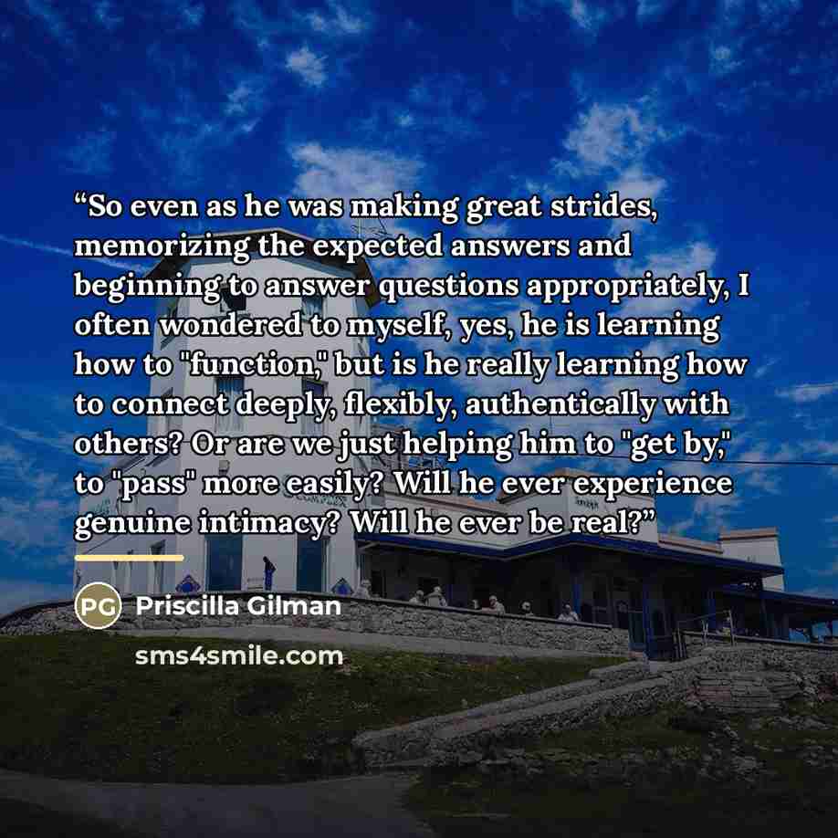 “So even as he was making great strides, memorizing the expected answers and beginning to answer questions appropriately, I often wondered to myself, yes, he is learning how to "function," but is he really learning how to connect deeply, flexibly, authentically with others? Or are we just helping…” quote by Priscilla Gilman