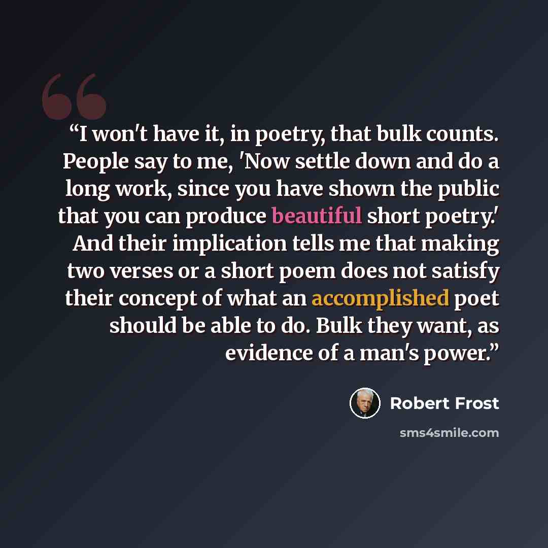 “I won't have it, in poetry, that bulk counts. People say to me, 'Now settle down and do a long work, since you have shown the public that you can produce beautiful short poetry.' And their implication tells me that making two verses or a short poem does not satisfy their concept of what an…” quote by Robert Frost
