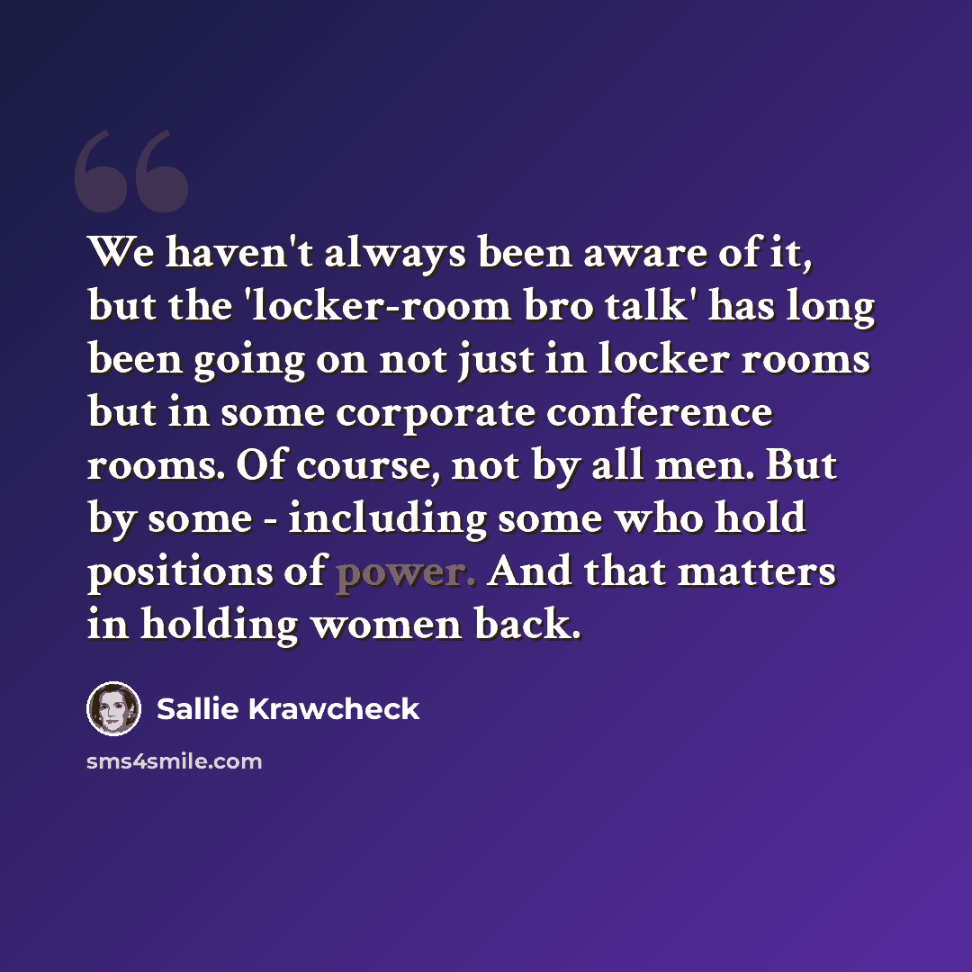 “We haven't always been aware of it, but the 'locker-room bro talk' has long been going on not just in locker rooms but in some corporate conference rooms. Of course, not by all men. But by some - including some who hold positions of power. And that matters in holding women back.” quote by Sallie Krawcheck