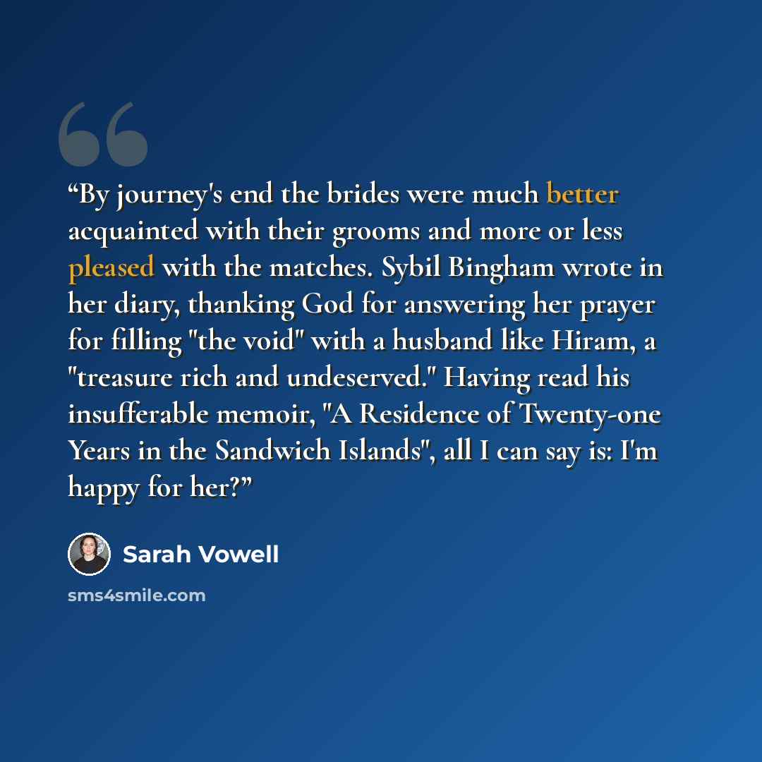 “By journey's end the brides were much better acquainted with their grooms and more or less pleased with the matches. Sybil Bingham wrote in her diary, thanking God for answering her prayer for filling "the void" with a husband like Hiram, a "treasure rich and undeserved." Having read his…” quote by Sarah Vowell