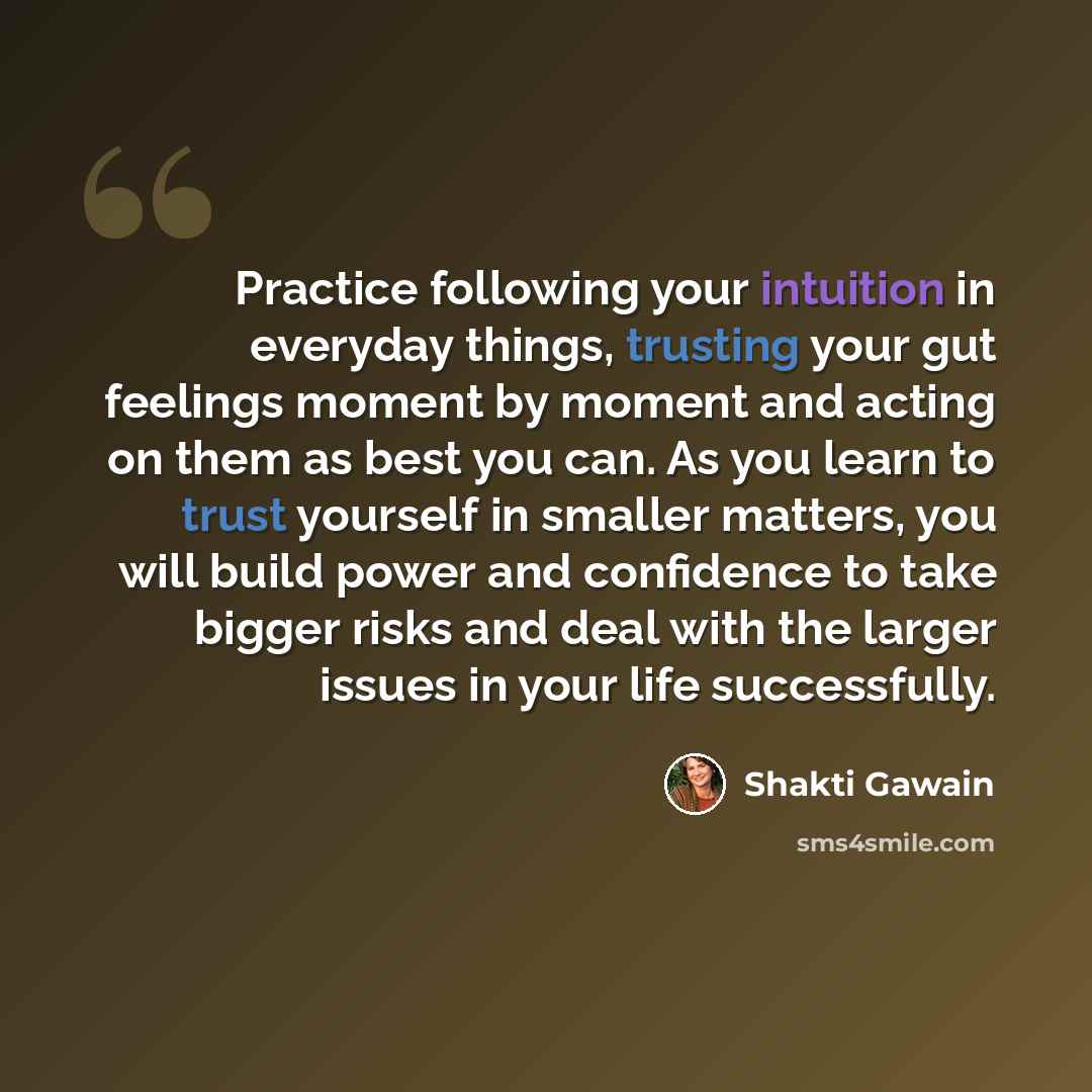 “Practice following your intuition in everyday things, trusting your gut feelings moment by moment and acting on them as best you can. As you learn to trust yourself in smaller matters, you will build power and confidence to take bigger risks and deal with the larger issues in your life successfully.” quote by Shakti Gawain