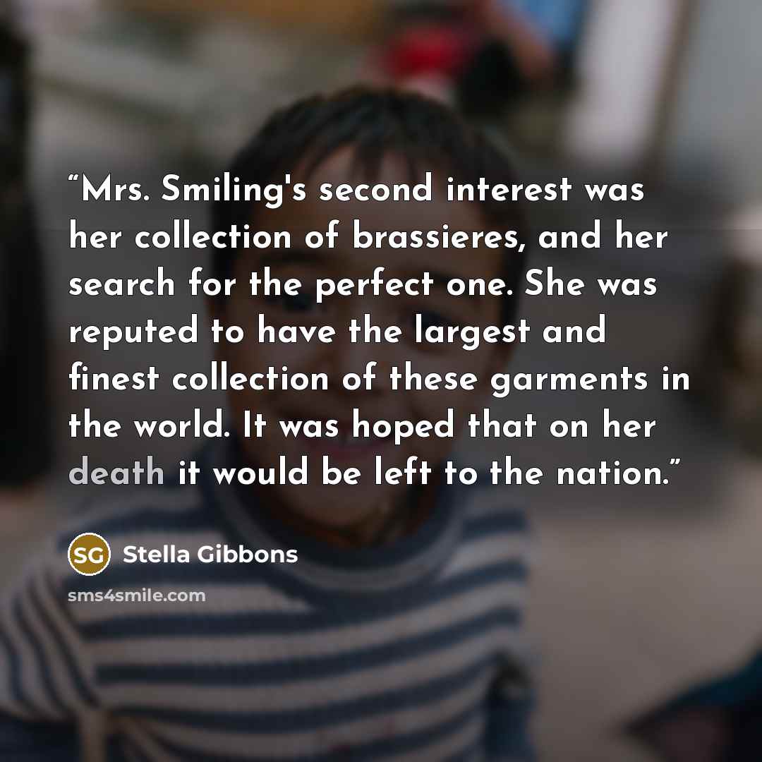 “Mrs. Smiling's second interest was her collection of brassieres, and her search for the perfect one. She was reputed to have the largest and finest collection of these garments in the world. It was hoped that on her death it would be left to the nation.” quote by Stella Gibbons